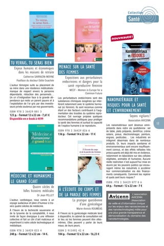 13
TU VERRAS, TU SERAS BIEN
Enjeux humains et économiques
dans les maisons de retraite
Catherine SARRAZIN-MOYNE
Postface du docteur Odile Ouachée
L’auteur témoigne suite au placement de
sa mère dans une résidence médicalisée:
manque de respect envers la personne
dépendante, réduction des personnels…
Un cri d’indignation face à la grande dé-
pendance qui reste un parent pauvre et à
l’exploitation de l’or gris par des investis-
seurs privés soutenus par nos gouvernants.
ISBN 978 2 36429 001 3
123 p. - Format 12 x 22 cm - 7,61 €
Disponible en e-book à 4€99
MÉDECINE ET HUMANISME :
LE GRAND ÉCART
Quatre siècles de
folles histoires médicales
Dr Jean PELLET
L’auteur, cardiologue, nous convie à un
voyage audacieux et plein d’humour à tra-
vers quatre siècles de médecine.
À l’heure de la technicité souveraine et
de la tyrannie de la comptabilité, il nous
invite de façon énergique à une réﬂexion
collective et fait un clin d’œil malicieux et
impertinent à notre siècle technologique et
médiatique.
ISBN 978 2 36429 033 4
240 p. - Format 12 x 22 cm - 14 €.
MENACE SUR LA SANTÉ
DES FEMMES
Expositions aux perturbateurs
endocriniens et dangers pour la
santé reproductive féminine
WECF - Women in Europe for a
Common Future
Les perturbateurs endocriniens sont des
substances chimiques exogènes qui inter-
fèrent notamment avec le système hormo-
nal (ici féminin). Ils sont reconnus comme
étant un des facteurs contribuant à l’aug-
mentation des troubles du système repro-
ducteur. Cet ouvrage propose quelques
recommandations politiques pour protéger
la santé des femmes et surtout la capacité
de l’espèce humaine à se reproduire.
ISBN 978 2 36429 026 6
136 p. - Format 14 x 22 cm - 11 €
À L’ÉCOUTE DU CORPS ET
DE LA PAROLE DES FEMMES
La pratique quotidienne
d’une gynécologue
Marie-Annick ROUMÉAS
À l’heure où la gynécologie médicale tend
à disparaître, le cabinet de consultation est
le lieu où les femmes peuvent être elles-
mêmes. Elles peuvent y parler de leurs
maux, de leurs peurs.
ISBN 2 913492 42 4
184 p. - Format 12 x 22 cm - 16,23 €
NANOMATÉRIAUX ET
RISQUES POUR LA SANTÉ
ET L’ENVIRONNEMENT
Soyons vigilants !
Association AVICENN
Les nanomatériaux sont devenus omni-
présents dans notre vie quotidienne: sel
de table, plats préparés, dentifrice, crème
solaire, pneus, électroménager, peinture,
engrais, pesticides… Les industriels en
intègrent désormais dans de nombreux
produits. Or, leurs impacts sanitaires et
environnementaux sont encore insufﬁsam-
ment connus, et des effets néfastes très
préoccupants ont déjà été mis en évidence,
notamment en laboratoire sur des cellules
végétales, animales et humaines. Aucune
réelle restriction n’est aujourd’hui mise en
œuvre par les pouvoirs publics qui encou-
ragent même les industriels à accélérer
leur commercialisation via des ﬁnance-
ments conséquents. Comment les repérer
et quels sont leurs risques?
ISBN : 978 2 36429 077 8 6
64 p. - Format : 12 x 22 cm - 7 €
L’association
AVICENN
(Association
de veille et d’information civique
sur les enjeux des nanosciences et
des nanotechnologies) milite pour
une plus grande transparence et
démocratisation du domaine des
nanotechnologies.
nouveauté!
Collection
Santé
 