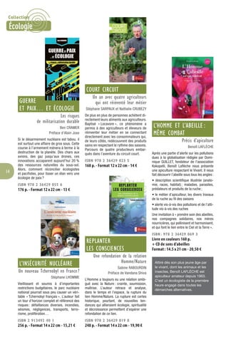 14
GUERRE
ET PAIX… ET ÉCOLOGIE
Les risques
de militarisation durable
Ben CRAMER
Préface d’Alain Joxe
Si le désarmement nucléaire est tabou, il
est surtout une affaire de gros sous. Cette
course à l’armement mènera à terme à la
destruction de la planète. Des chars aux
avions, des gaz jusqu’aux drones, ces
innovations accaparent aujourd’hui 20 %
des ressources naturelles du sous-sol.
Alors, comment réconcilier écologistes
et pacifistes, pour tisser un élan vers une
écologie de paix ?
ISBN 978 2 36429 055 6
176 p. - Format 12 x 22 cm - 13 €
L’INSÉCURITÉ NUCLÉAIRE
Un nouveau Tchernobyl en France ?
Stéphane LHOMME
Vieillissant et soumis à d’importantes
restrictions budgétaires, le parc nucléaire
national pourrait sous peu causer un véri-
table « Tchernobyl français ». L’auteur fait
un tour d’horizon complet et référencé des
risques: défaillances diverses, incendies,
séismes, négligences, transports, terro-
risme, prolifération…
ISBN 2 913492 40 1
256 p. - Format 14 x 22 cm - 15,21 €
COURT CIRCUIT
Un an avec quatre agriculteurs
qui ont réinventé leur métier
Stéphane SARPAUX et Nathalie CRUBEZY
De plus en plus de personnes achètent di-
rectement leurs aliments aux agriculteurs.
Baptisé « Locavore », ce phénomène a
permis à des agriculteurs et éleveurs de
réinventer leur métier en se connectant
directement avec les consommateurs qui,
de leurs côtés, redécouvrent des produits
sains en respectant le rythme des saisons.
Parcours de quatre producteurs embar-
qués dans l’aventure du circuit court.
ISBN 978 2 36429 023 5
168 p. - Format 12 x 22 cm - 14 €
REPLANTER
LES CONSCIENCES
Une refondation de la relation
Homme/Nature
Sabine RABOURDIN
Préface de Vandana Shiva
L’Homme a toujours eu une relation ambi-
guë avec la Nature: crainte, soumission,
maîtrise. L’auteur retrace et analyse,
dans le temps et l’espace, la rupture du
lien Homme/Nature. La rupture est certes
historique, pourtant, de nouvelles ten-
dances qui allieraient écologie, spiritualité
et décroissance permettent d’espérer une
refondation de ce lien.
ISBN 978 2 36429 019 8
248 p. - Format 14 x 22 cm - 19,90 €
L’HOMME ET L’ABEILLE :
MÊME COMBAT
Précis d’apiculture
Benoît LAFLÈCHE
Après une partie d’alerte sur les pollutions
dues à la globalisation rédigée par Domi-
nique GUILLET, fondateur de l’association
Kokopelli, Benoït Laﬂèche nous présente
une apiculture respectant le Vivant. Il nous
fait découvrir l’abeille sous tous les angles:
• description scientifique illustrée (anato-
mie, races, habitat); maladies, parasites,
prédateurs et produits de la ruche;
• le métier d’apiculteur, les divers travaux
de la ruche au ﬁl des saisons
• alerte vis-à-vis des pollutions et de l’atti-
tude vis-à-vis des ruches
Une invitation à « prendre soin des abeilles,
nos compagnes solidaires, nos mères
nourricières, qui pollinisent et harmonisent,
et qui font le lien entre le Ciel et la Terre ».
ISBN : 978 2 36429 069 3
Livre en couleurs 160 p.
+ CD de sons d’abeilles
Format : 14.5 x 21 cm - 20,50 €
Attiré dès son plus jeune âge par
le vivant, dont les animaux et les
insectes, Benoît LAFLÈCHE est
apiculteur amateur depuis 1963.
C’est un écologiste de la première
heure engagé dans toutes les
démarches alternatives.
Collection
Écologie
 
