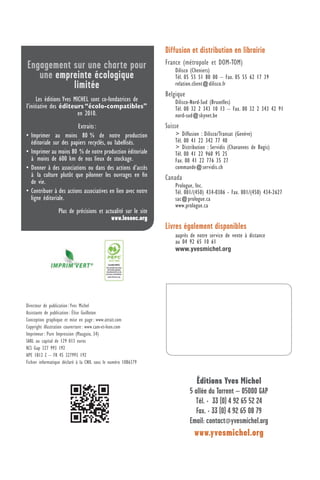 Engagement sur une charte pour
une empreinte écologique
limitée
Les éditions Yves MICHEL sont co-fondatrices de
l’initiative des éditeurs “écolo-compatibles”
en 2010.
Extraits:
• Imprimer au moins 80 % de notre production
éditoriale sur des papiers recyclés, ou labellisés.
• Imprimer au moins 80 % de notre production éditoriale
à moins de 600 km de nos lieux de stockage.
• Donner à des associations ou dans des actions d’accès
à la culture plutôt que pilonner les ouvrages en ﬁn
de vie.
• Contribuer à des actions associatives en lien avec notre
ligne éditoriale.
Plus de précisions et actualité sur le site
www.leseec.org
Directeur de publication: Yves Michel
Assistante de publication: Élise Guilloton
Conception graphique et mise en page: www.atrait.com
Copyright illustration couverture: www.cam-et-leon.com
Imprimeur: Pure Impression (Mauguio, 34)
SARL au capital de 129 013 euros
RCS Gap 327 993 192
APE 1812 Z – FR 45 327993 192
Fichier informatique déclaré à la CNIL sous le numéro 1086379
Diffusion et distribution en librairie
France (métropole et DOM-TOM)
Dilisco (Cheniers)
Tél. 05 55 51 80 00 – Fax. 05 55 62 17 39
relation.client@dilisco.fr
Belgique
Dilisco-Nord-Sud (Bruxelles)
Tél. 00 32 2 343 10 13 – Fax. 00 32 2 343 42 91
nord-sud@skynet.be
Suisse
> Diffusion : Dilisco/Transat (Genève)
Tél. 00 41 22 342 77 40
> Distribution : Servidis (Chavannes de Bogis)
Tél. 00 41 22 960 95 25
Fax. 00 41 22 776 35 27
commande@servidis.ch
Canada
Prologue, Inc.
Tél. 001/(450) 434-0306 - Fax. 001/(450) 434-2627
sac@prologue.ca
www.prologue.ca
Livres également disponibles
auprès de notre service de vente à distance
au 04 92 65 10 61
www.yvesmichel.org
Éditions Yves Michel
5 allée du Torrent – 05000 GAP
Tél. + 33 (0) 4 92 65 52 24
Fax. + 33 (0) 4 92 65 08 79
Email: contact@yvesmichel.org
www.yvesmichel.org
 