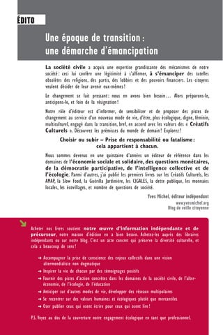 Une époque de transition :
une démarche d’émancipation
La société civile a acquis une expertise grandissante des mécanismes de notre
société : ceci lui confère une légitimité à s’afﬁrmer, à s’émanciper des tutelles
obsolètes des religions, des partis, des lobbies et des pouvoirs ﬁnanciers. Les citoyens
veulent décider de leur avenir eux-mêmes !
Le changement se fait pressant : nous en avons bien besoin… Alors préparons-le,
anticipons-le, et foin de la résignation !
Notre rôle d’éditeur est d’informer, de sensibiliser et de proposer des pistes de
changement au service d’un nouveau mode de vie, d’être, plus écologique, digne, féminin,
multiculturel, engagé dans la transition, bref, en accord avec les valeurs des « Créatifs
Culturels ». Découvrez les prémisses du monde de demain ! Explorez !
Choisir ou subir – Prise de responsabilité ou fatalisme:
cela appartient à chacun.
Nous sommes devenus en une quinzaine d’années un éditeur de référence dans les
domaines de l’économie sociale et solidaire, des questions monétaires,
de la démocratie participative, de l’intelligence collective et de
l’écologie. Parmi d’autres, j’ai publié les premiers livres sur les Créatifs Culturels, les
AMAP, la Slow Food, la Guérilla Jardinière, les CIGALES, la dette publique, les monnaies
locales, les écovillages, et nombre de questions de société.
Yves Michel, éditeur indépendant
www.yvesmichel.org
Blog de veille citoyenne
Acheter nos livres soutient notre œuvre d’information indépendante et de
précurseur, notre maison d’édition en a bien besoin. Achetez-les auprès des libraires
indépendants ou sur notre blog. C’est un acte concret qui préserve la diversité culturelle, et
cela a beaucoup de sens !
➜ Accompagner la prise de conscience des enjeux collectifs dans une vision
altermondialiste non dogmatique
➜ Inspirer la vie de chacun par des témoignages positifs
➜ Fournir des pistes d’action concrètes dans les domaines de la société civile, de l’alter-
économie, de l’écologie, de l’éducation
➜ Anticiper sur d’autres modes de vie, développer des réseaux multipolaires
➜ Se recentrer sur des valeurs humaines et écologiques plutôt que mercantiles
➜ Oser publier ceux qui osent écrire pour ceux qui osent lire !
P.S. Voyez au dos de la couverture notre engagement écologique en tant que professionnel.
ÉDITO
 