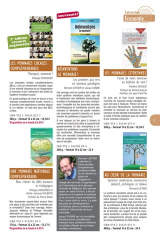 3
LES MONNAIES LOCALES
COMPLÉMENTAIRES
Pourquoi, comment ?
Philippe DERUDDER
Les monnaies locales complémentaires
(MLC), c’est un mouvement mondial, signe
d’une volonté citoyenne de se réapproprier
la monnaie et de s’affranchir des folies du
système monétaire actuel.
Un guide pratique de mise en œuvre d’une
monnaie complémentaire locale, enrichi à
la lumière des expériences menées depuis
la 1re édition. Un état des lieux des MLC
créées.
ISBN 978 2 36429 053 2
306 p. - Format 12 x 22 cm - 14,50 €
Disponible en e-book à 8,99 €
UNE MONNAIE NATIONALE
COMPLÉMENTAIRE
Pour relever les déﬁs humains
et écologiques
Philippe DERUDDER et
André-Jacques HOLBECQ
Préface de Pierre Rabhi
Nos économies savent-elles encore faire
une place à des activités non motivées par
la rentabilité? Dans leur ouvrage, André-
Jacques Holbecq et Philippe Derudder
défendent un « plan B » pour répondre aux
enjeux économiques de l’avenir.
ISBN 978 2 913492 89 9
176 p. - Format 12 x 22 cm - 12,17 €
Disponible en e-book à 4,99 €
RÉINVENTONS
LA MONNAIE !
Les premiers pas vers
un nouveau paradigme
Bernard LIETAER et Jacqui DUNNE
Cet ouvrage met en lumière les limites de
notre système monétaire actuel, qui est
le fondement des débâcles économiques,
sociales et écologiques que nous connais-
sons. Il enquête sur des avancées sociales,
technologiques et monétaires encore peu
connues et démontre de quelle manière
ces avancées peuvent résoudre un grand
nombre de problèmes d’aujourd’hui.
À une époque où les gens à travers le
monde ne croient plus dans la capacité des
gouvernements et des entreprises à ré-
soudre les problèmes auxquels l’humanité
est confrontée, Réinventons la monnaie
offre une nouvelle compréhension et une
voie de progression claire vers un avenir
sain et durable.
SBN 978 2 364290 80 8
280 p. - Format 14 x 22 cm - 22 €
Bernard LIETAER
a derrière lui
trente années
d’expériences
professionnelles
qui le mènent au
poste de
dirigeant en
charge des services d’organisation
et d’informatique de la Banque
Centrale de Belgique. Son premier
projet, en cette fonction, a été de
dessiner et d’implanter le système
de la monnaie unique européenne.
Pour l’autre côté du miroir, il a aidé
des pays en développement
d’Amérique latine à améliorer la
solidité et l’attractivité de leurs
monnaies.
Jacqui DUNNE est un journaliste
irlandais primé, actuellement
impliqué dans plusieurs initiatives
mondiales utilisant de nouveaux
modèles monétaires.
LES MONNAIES CITOYENNES
Faites de votre monnaie
un bulletin de vote !
Frédéric BOSQUÉ
Préface de Patrick Viveret
Postface de Jean-Paul Pla
Ce livre est le fruit d’une expérience
concrète de monnaie locale partagée de-
puis huit ans à Toulouse. Prenez en mains
les clés pour déconstruire, reconstruire et
remettre la monnaie au service du bien
commun et des libertés individuelles! Boîte
à outils et ﬁches pratiques pour la création
d’une monnaie citoyenne.
ISBN 978 2 36429 057 0
240 p. - Format 14 x 22 cm - 14,50 €
AU CŒUR DE LA MONNAIE
Systèmes monétaires, inconscient
collectif, archétypes et tabous
Bernard LIETAER
Le système monétaire actuel est-il en co-
hérence avec les besoins et les valeurs de
notre époque? L’auteur nous convie à un
passionnant voyage de vingt-huit mille ans,
de la préhistoire à Wall Street, jalonné par
des archétypes: ceux de la Grande Déesse,
de la féminité, de l’argent Yin et les mon-
naies fondantes. L’auteur tire de ce périple
des enseignements actuels pour éclairer
les choix monétaires du XXle siècle.
ISBN 978 2 36429 031 0
488 p. - Format 14 x 22 cm - 24 €
2e édition
revueet
augmentée
nouveauté!
Collection
Économie
 
