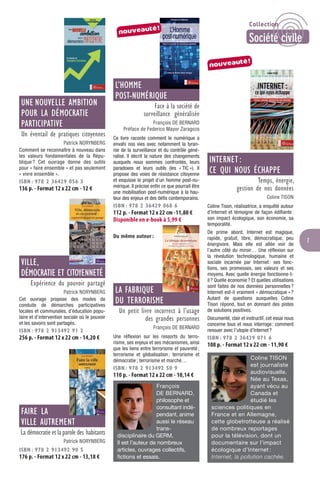 7
UNE NOUVELLE AMBITION
POUR LA DÉMOCRATIE
PARTICIPATIVE
Un éventail de pratiques citoyennes
Patrick NORYNBERG
Comment se reconnaître à nouveau dans
les valeurs fondamentales de la Répu-
blique ? Cet ouvrage donne des outils
pour « faire ensemble » et pas seulement
« vivre ensemble ».
ISBN : 978 2 36429 056 3
136 p. - Format 12 x 22 cm - 12 €
VILLE,
DÉMOCRATIE ET CITOYENNETÉ
Expérience du pouvoir partagé
Patrick NORYNBERG
Cet ouvrage propose des modes de
conduite de démarches participatives
locales et communales, d’éducation popu-
laire et d’intervention sociale où le pouvoir
et les savoirs sont partagés.
ISBN : 978 2 913492 91 2
256 p. - Format 12 x 22 cm - 14,20 €
FAIRE LA
VILLE AUTREMENT
La démocratie et laparole des habitants
Patrick NORYNBERG
ISBN : 978 2 913492 90 5
176 p. - Format 12 x 22 cm - 13,18 €
L’HOMME
POST-NUMÉRIQUE
Face à la société de
surveillance généralisée
François DE BERNARD
Préface de Federico Mayor Zaragoza
Ce livre raconte comment le numérique a
envahi nos vies avec notamment la tyran-
nie de la surveillance et du contrôle géné-
ralisé. Il décrit la nature des changements
auxquels nous sommes confrontés, leurs
paradoxes et leurs outils (les « TIC »). Il
propose des voies de résistance citoyenne
et esquisse le projet d’un homme post-nu-
mérique. Il précise enﬁn ce que pourrait être
une mobilisation post-numérique à la hau-
teur des enjeux et des déﬁs contemporains.
ISBN : 978 2 36429 068 6
112 p. - Format 12 x 22 cm -11,80 €
Disponible en e-book à 5,99 €
Du même auteur :
LA FABRIQUE
DU TERRORISME
Un petit livre incorrect à l’usage
des grandes personnes
François DE BERNARD
Une réﬂexion sur les ressorts du terro-
risme, ses enjeux et ses mécanismes, ainsi
que les liens entre terrorisme et pauvreté;
terrorisme et globalisation; terrorisme et
démocratie; terrorisme et marché…
ISBN : 978 2 913492 50 9
110 p. - Format 12 x 22 cm - 10,14 €
François
DE BERNARD,
philosophe et
consultant indé-
pendant, anime
aussi le réseau
trans-
disciplinaire du GERM.
Il est l’auteur de nombreux
articles, ouvrages collectifs,
fictions et essais.
INTERNET :
CE QUI NOUS ÉCHAPPE
Temps, énergie,
gestion de nos données
Coline TISON
Coline Tison, réalisatrice, a enquêté autour
d’Internet et témoigne de façon édiﬁante:
son impact écologique, son économie, sa
temporalité.
De prime abord, Internet est magique,
rapide, gratuit, libre, démocratique, peu
énergivore. Mais elle est allée voir de
l’autre côté du miroir… Une réﬂexion sur
la révolution technologique, humaine et
sociale incarnée par Internet: ses fonc-
tions, ses promesses, ses valeurs et ses
moyens. Avec quelle énergie fonctionne-t-
il? Quelle économie? Et quelles utilisations
sont faites de nos données personnelles?
Internet est-il vraiment « démocratique »?
Autant de questions auxquelles Coline
Tison répond, tout en donnant des pistes
de solutions positives.
Documenté, clair et instructif, cet essai nous
concerne tous et nous interroge: comment
renouer avec l’utopie d’Internet?
ISBN : 978 2 36429 071 6
108 p. - Format 12 x 22 cm - 11,90 €
Coline TISON
est journaliste
audiovisuelle.
Née au Texas,
ayant vécu au
Canada et
étudié les
sciences politiques en
France et en Allemagne,
cette globetrotteuse a réalisé
de nombreux reportages
pour la télévision, dont un
documentaire sur l’impact
écologique d’Internet :
Internet, la pollution cachée.
nouveauté!
nouveauté!
Collection
Société civile
 