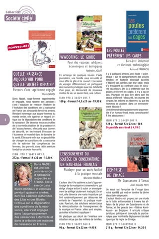 8
QUELLE NAISSANCE
AUJOURD’HUI POUR
QUELLE SOCIÉTÉ DEMAIN ?
Parcours d’une sage-femme engagée
Doris NADEL
Doris Nadel, sage-femme expérimentée
et engagée, nous raconte son parcours:
c’est l’occasion de retracer l’histoire de
l’évolution des conditions de la naissance
en France ces cinquante dernières années.
Rendant hommage aux sages-femmes du
monde entier, elle apporte un regard cri-
tique sur la dégradation des conditions de
la naissance. Elle dénonce les actes inutiles
de la surmédicalisation de la grossesse et
de l’accouchement, effectués sous couvert
de sécurité, en incriminant l’invasion de
l’économie de marché dans le domaine de
la santé. Elle ouvre enﬁn sur les possibilités
de changer les conditions de la naissance
aﬁn de valoriser les compétences des
femmes, des parents, dans cette aventure
fondatrice de notre humanité.
ISBN : 978 2 36429 073 0
272 p. - Format 14 x 22 cm - 15,90 €
Doris NADEL
est une des
pionnières de
la naissance
respectée en
France. Elle a
exercé dans
divers hôpitaux et cliniques
pendant quarante années,
dont les célèbres maternités
des Lilas et des Bluets.
Critique sur la dégradation
des conditions de la nais-
sance, elle s’est engagée
dans l’accompagnement
des naissances à domicile et
dans la création des maisons
de naissance en France.
WWOOFING : LE GUIDE
Pour des vacances solidaires,
économiques et écologiques
Nathalie JOUAT
En échange de quelques heures d’aide
journalière, une famille vous accueille et
vous offre le gîte et le couvert. L’occasion
de voyager différemment, en partageant
des moments privilégiés avec les habitants
d’un pays, en découvrant de nouveaux
modes de vie, un savoir-faire, une culture.
ISBN 978 2 36429 045 7
160 p. - Format 14,5 x 21 cm - 19,90 €
L’ENSEIGNEMENT DU
SOLFÈGE EN CONSERVATOIRE:
UN NAUFRAGE FRANÇAIS
Plaidoyer pour un accès facilité
à la pratique musicale
Murielle RADAULT
L’auteur décrit le système actuel d’appren-
tissage de la musique en conservatoire, qui
oblige chaque enfant à subir un enseigne-
ment de solfège totalement inadapté. En un
mot, elle dénonce une vaste imposture qui
ﬁnit systématiquement par détourner les
enfants de l’essentiel: la pratique musi-
cale. Pourtant, des solutions existent pour
la démocratisation de l’enseignement de
la musique en France: elles sont simples,
gratuites et faciles à appliquer!
Un plaidoyer qui décrit de l’intérieur une
situation vécue par des milliers de familles.
ISBN 978 2 36429 064 8
96 p. - Format 12 x 22 cm - 9,90 €
LES POULES
PRÉFÈRENT LES CAGES
Bien-être industriel
et dictature technologique
Armand FARRACHI
Il y a quelques années, une étude « scien-
tiﬁque » sur le comportement des poules
élevées en batterie concluait qu’elles
n’étaient pas gênées par leur cage, mais
s’y trouvaient au contraire plus en sécu-
rité qu’ailleurs. De là à prétendre que les
poules préfèrent les cages, il n’y a qu’un
pas. Pourquoi ne pas dire alors que les
veaux préfèrent l’obscurité, les otaries les
cirques, les Indiens les réserves, ou que les
Hommes se plaisent dans un environne-
ment dévasté?
Une démonstration passionnante argumen-
tée d’un humour froid, mais convaincante!
À lire absolument!
ISBN 978 2 36429 009 9
128 p. - Format 12 x 22 cm - 10 €
Disponible en e-book à 4,99 €
L’EMPRISE
DE L’IMAGE
De Guantanamo à Tarnac
Jean-Claude PAYE
Un essai sur l’emprise de l’image dans
notre société qui met en lumière la dérive
sécuritaire du pouvoir.
L’auteur illustre son propos par une étude
de la lutte antiterroriste à travers les af-
faires de la prison de Guantanamo et de
Tarnac, et les procès des « ﬁlières kami-
kazes » en Belgique. Il articule critique
juridique, politique et concepts de psycha-
nalyse pour montrer le déplacement du réel
opéré par le règne de l’image.
ISBN 978 2 36429002 0
216 p. - Format 12 x 22 cm - 14,20 €
nouveauté!
Collection
Société civile
 