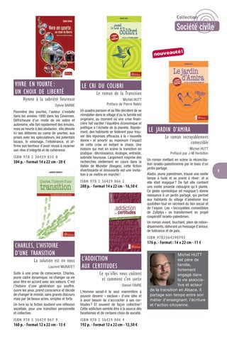 9
VIVRE EN YOURTE :
UN CHOIX DE LIBERTÉ
Hymne à la sobriété heureuse
Sylvie BARBE
Pionnière des yourtes, l’auteur s’installe
dans les années 1990 dans les Cévennes.
Défricheuse d’un mode de vie sobre et
autonome, elle fait rapidement des émules,
mais se heurte à des obstacles: elle dévoile
ici ses déboires au camp de yourtes, aux
prises avec les spéculateurs, les potentats
locaux, le voisinage, l’intolérance, et af-
ﬁrme son bonheur d’avoir réussi à incarner
son rêve d’intégrité et de cohérence.
ISBN 978 2 36429 035 8
304 p. - Format 14 x 22 cm - 20 €
CHARLES, L’HISTOIRE
D’UNE TRANSITION
La solution est en nous
Laurent MURATET
Suite à une prise de conscience, Charles,
jeune cadre dynamique, va changer sa vie
pour être en accord avec ses valeurs. C’est
l’histoire d’une génération qui souffre,
ouvre les yeux, prend conscience et décide
de changer le monde, sans grands discours
mais par de beaux actes, simples et forts.
Un livre où la ﬁction soutient une réﬂexion
sociétale, pour une transition personnelle
et collective.
ISBN 978 2 36429 067 9
160 p. - Format 12 x 22 cm - 13 €
LE CRI DU COLIBRI
Le roman de la Transition
Michel HUTT
Préface de Pierre Rabhi
Un quadra parisien et sa ﬁlle décident de se
réinstaller dans le village d’où la famille est
originaire, au moment où une crise ﬁnan-
cière fait vaciller l’équilibre économique et
politique à l’échelle de la planète. Rapide-
ment, des habitants se fédèrent pour trou-
ver des réponses efﬁcaces à la « nouvelle
donne » et amortir au maximum l’impact
de cette crise en évitant le chaos. Une
histoire qui met en scène la transition en
pratique: décroissance, écologie, entraide,
sobriété heureuse. Largement inspirée des
recherches réellement en cours dans la
Vallée de Munster (Vosges), cette ﬁction
divertissante et émouvante est une invita-
tion à se mettre en marche!
ISBN 978 2 36429 066 2
288 p. - Format 14 x 22 cm - 16,50 €
L’ADDICTION
AUX CERTITUDES
Ce qu’elles nous coûtent
et comment s’en sortir
Daniel FAVRE
L’Homme serait-il le seul mammifère à
pouvoir devenir « esclave » d’une idée et
à avoir besoin de s’accrocher à ses cer-
titudes? Et souvent de façon collective!
Cette addiction semble être à la source des
fanatismes et de certains choix de société.
ISBN 978 2 36429 046 4
192 p. - Format 12 x 22 cm - 12,50 €
LE JARDIN D’AMIRA
Le roman incroyablement
comestible
Michel HUTT
Préfacé par J-M Herbillon
Un roman mettant en scène la réconcilia-
tion israélo-palestinienne par le biais d’un
jardin partagé.
Aladin, jeune palestinien, trouve une vieille
lampe à huile et se prend à rêver: et si
elle était magique? De fait elle contient
une vieille amande rabougrie qu’il plante.
Ce geste symbolique (et magique!) donne
naissance à un jardin partagé, qui permet
aux habitants du village d’améliorer leur
quotidien tout en recréant du lien social et
de l’espoir. Les « Incroyables comestibles
de Zufqilya » se transforment en projet
coopératif israélo-palestinien.
Un roman vivant, touchant, plein de rebon-
dissements, délivrant un message d’amour,
de tolérance et de paix.
ISBN 9782364290792
176 p. - Format : 14 x 22 cm - 11 €
Michel HUTT
est père de
famille,
fortement
engagé dans
la vie associa-
tive et acteur
de la transition en Alsace. Il
partage son temps entre son
métier d’enseignant, l’écriture
et l’action citoyenne.
nouveauté!
Collection
Société civile
 