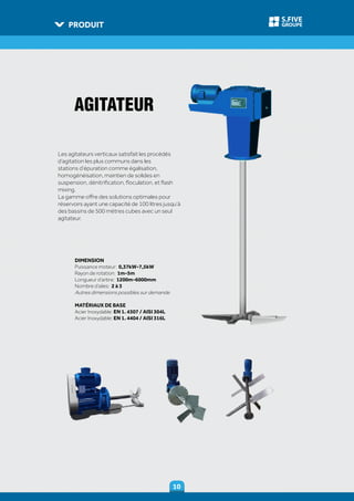 PRODUIT
1010
GROUPE
S.FIVE
DIMENSION
Puissance moteur: 0,37kW-7,5kW
Rayon de rotation: 1m-5m
Longueur d’arbre: 1200m-6000mm
Nombre d’ailes: 2 à 3
Autres dimensions possibles sur demande
MATÉRIAUX DE BASE
Acier Inoxydable: EN 1. 4307 / AISI 304L
Acier Inoxydable: EN 1. 4404 / AISI 316L
Les agitateurs verticaux satisfait les procédés
d’agitation les plus communs dans les
stations d’épuration comme égalisation,
homogénéisation, maintien de solides en
suspension, dénitrification, floculation, et flash
mixing.
La gamme offre des solutions optimales pour
réservoirs ayant une capacité de 100 litres jusqu’à
des bassins de 500 mètres cubes avec un seul
agitateur.
AGITATEUR
 
