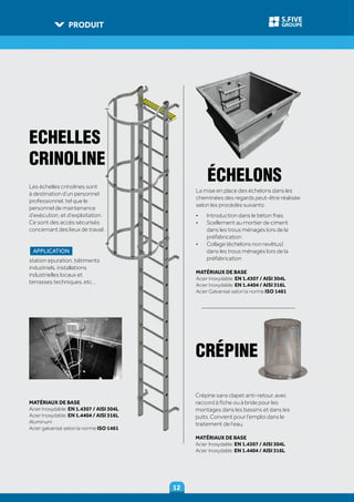 PRODUIT
1212
GROUPE
S.FIVE
Les échelles crinolines sont
à destination d’un personnel
professionnel, tel que le
personnel de maintenance
d’exécution, et d’exploitation.
Ce sont des accès sécurisés
concernant des lieux de travail.
APPLICATION
station epuration, bâtiments
industriels, installations
industrielles locaux et
terrasses techniques, etc…
Crépine sans clapet anti-retour, avec
raccord à fiche ou à bride pour les
montages dans les bassins et dans les
puits. Convient pour l’emploi dans le
traitement de l’eau.
MATÉRIAUX DE BASE
Acier Inoxydable: EN 1.4307 / AISI 304L
Acier Inoxydable: EN 1.4404 / AISI 316L
La mise en place des échelons dans les
cheminées des regards peut-être réalisée
selon les procédés suivants:
•	 Introduction dans le béton frais
•	 Scellement au mortier de ciment
dans les trous ménagés lors de la
préfabrication
•	 Collage (échelons non revêtus)
dans les trous ménagés lors de la
préfabrication
MATÉRIAUX DE BASE
Acier Inoxydable: EN 1.4307 / AISI 304L
Acier Inoxydable: EN 1.4404 / AISI 316L
Acier Galvanisé selon la norme ISO 1461
CRÉPINE
ÉCHELONS
ECHELLES
CRINOLINE
MATÉRIAUX DE BASE
Acier Inoxydable: EN 1.4307 / AISI 304L
Acier Inoxydable: EN 1.4404 / AISI 316L
Aluminum
Acier galvanisé selon la norme ISO 1461
 