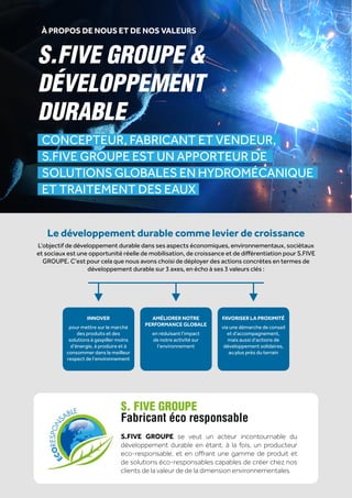 PRODUIT
22
GROUPE
S.FIVE
CONCEPTEUR, FABRICANT ET VENDEUR,
S.FIVE GROUPE EST UN APPORTEUR DE
SOLUTIONS GLOBALES EN HYDROMÉCANIQUE
ET TRAITEMENT DES EAUX
S.FIVE GROUPE &
DÉVELOPPEMENT
DURABLE
S. FIVE GROUPE
Fabricant éco responsable
S.FIVE GROUPE se veut un acteur incontournable du
développement durable en étant, à la fois, un producteur
eco-responsable, et en offrant une gamme de produit et
de solutions éco-responsables capables de créer chez nos
clients de la valeur de de la dimension environnementales.
Le développement durable comme levier de croissance
L’objectif de développement durable dans ses aspects économiques, environnementaux, sociétaux
et sociaux est une opportunité réelle de mobilisation, de croissance et de différentiation pour S.FIVE
GROUPE. C’est pour cela que nous avons choisi de déployer des actions concrètes en termes de
développement durable sur 3 axes, en écho à ses 3 valeurs clés :
À PROPOS DE NOUS ET DE NOS VALEURS
INNOVER
pour mettre sur le marché
des produits et des
solutions à gaspiller moins
d’énergie, à produire et à
consommer dans le meilleur
respect de l’environnement
AMÉLIORER NOTRE
PERFORMANCE GLOBALE
en réduisant l’impact
de notre activité sur
l’environnement
FAVORISER LA PROXIMITÉ
via une démarche de conseil
et d’accompagnement,
mais aussi d’actions de
développement solidaires,
au plus près du terrain
 