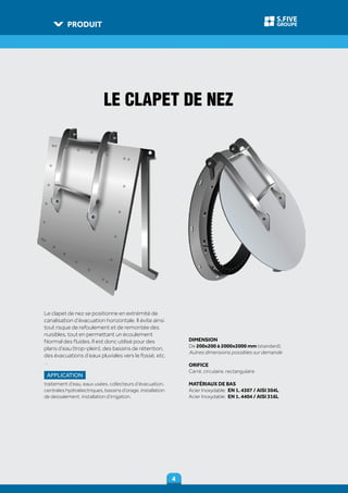 PRODUIT
44
GROUPE
S.FIVE
Le clapet de nez se positionne en extrémité de
canalisation d’évacuation horizontale. II évite ainsi
tout risque de refoulement et de remontée des
nuisibles, tout en permettant un écoulement
Normal des fluides. II est donc utilisé pour des
plans d’eau (trop-plein), des bassins de rétention,
des évacuations d’eaux pluviales vers Ie fossé, etc.
. .
APPLICATION
traitement d’eau, eaux usées, collecteurs d’évacuation,
centrales hydroélectriques, bassins d’orage, installation
de dessalement, installation d’irrigation.
DIMENSION
De 200x200 à 2000x2000 mm (standard),
Autres dimensions possibles sur demande
ORIFICE
Carré, circulaire, rectangulaire
MATÉRIAUX DE BAS
Acier Inoxydable: EN 1. 4307 / AISI 304L
Acier Inoxydable: EN 1. 4404 / AISI 316L
LE CLAPET DE NEZ
 