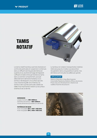 PRODUIT
77
GROUPE
S.FIVE
DIMENSION
Largeur du tamis: 500-1800mm
Diamètre de tambour: 400-1500mm
Autres dimensions possibles sur demande
MATÉRIAUX DE BASE
Acier Inoxydable: EN 1. 4307 / AISI 304L
Acier Inoxydable: EN 1. 4404 / AISI 316L
TAMIS
ROTATIF
Le tamis rotatif à tambour permet d’extraire en
continu les particules en suspension contenues
dans un effluent dont la granulométrie est
supérieure au seuil de tamisage de l’appareil.
L’effluent à traiter entre par l’arrière du tamis
dans un premier compartiment, puis par
débordement il alimente l’extérieur d’un
tambour développant une surface ajourée.
L’eau traverse la grille vers l’intérieur du
tambour alors que les particules solides de
tailles trop importantes restent sur la surface
extérieure de ce dernier.
Le tambour en rotation transporte les matières
retenues jusqu’à un racleur qui assure leur
récupération dans une goulotte en pente. Ces
dernières sont ensuite recueillies par gravité.
APPLICATION
Stations d’épuration d’eau,Blanchisseries
industrielles,Papeteries,Abattoirs, ‐ Eaux de process,
Prises d’eau de refroidissement, Abattoirs de
volailles,Industries de poissons
 