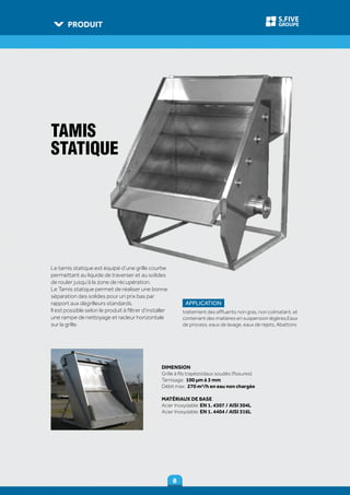 PRODUIT
88
GROUPE
S.FIVE
DIMENSION
Grille à fils trapézoïdaux soudés (fissures)
Tamisage: 100 µm à 3 mm
Débit max: 270 m³/h en eau non chargée
MATÉRIAUX DE BASE
Acier Inoxydable: EN 1. 4307 / AISI 304L
Acier Inoxydable: EN 1. 4404 / AISI 316L
TAMIS
STATIQUE
Le tamis statique est équipé d’une grille courbe
permettant au liquide de traverser et au solides
de rouler jusqu’à la zone de récupération.
Le Tamis statique permet de réaliser une bonne
séparation des solides pour un prix bas par
rapport aux dégrilleurs standards.
Il est possible selon le produit à filtrer d’installer
une rampe de nettoyage et racleur horizontale
sur la grille.
APPLICATION
traitement des effluents non gras, non colmatant, et
contenant des matières en suspension légères,Eaux
de process, eaux de lavage, eaux de rejets, Abattoirs
 