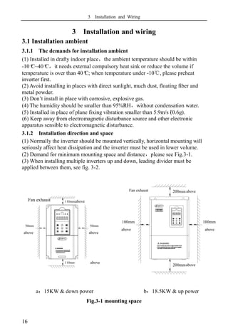 3 Installation and Wiring
16
above
above
3 Installation and wiring
3.1 Installation ambient
3.1.1 The demands for installation ambient
(1) Installed in drafty indoor place，the ambient temperature should be within
-10º
C~40º
C，it needs external compulsory heat sink or reduce the volume if
temperature is over than 40º
C; when temperature under -10℃, please preheat
inverter first.
(2) Avoid installing in places with direct sunlight, much dust, floating fiber and
metal powder.
(3) Don’t install in place with corrosive, explosive gas.
(4) The humidity should be smaller than 95%RH，without condensation water.
(5) Installed in place of plane fixing vibration smaller than 5.9m/s²
(0.6g).
(6) Keep away from electromagnetic disturbance source and other electronic
apparatus sensible to electromagnetic disturbance.
3.1.2 Installation direction and space
(1) Normally the inverter should be mounted vertically, horizontal mounting will
seriously affect heat dissipation and the inverter must be used in lower volume.
(2) Demand for minimum mounting space and distance，please see Fig.3-1.
(3) When installing multiple inverters up and down, leading divider must be
applied between them, see fig. 3-2.
a：15KW & down power b：18.5KW & up power
Fig.3-1 mounting space
above
50mm
以上
110mm以上
110mm以上
风扇
排气
50mm
以上
100mm
以上
200mm以上
200mm以上
风扇
排气
100mm
以上
Fan exhaust
above
above
above
above above
above
above
Fan exhaust
 