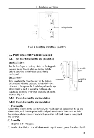 3 Installation and Wiring
17
Fig.3-2 mounting of multiple inverters
3.2 Parts disassembly and installation
3.2.1 key board disassembly and installation
(1) Disassembly
Let the forefinger press finger inlet on the keypad，
depress fixing flexible plate on the top lightly,
draw it outward, then you can disassemble
the keypad.
(2) Assembly
First interface the fixed hook of on the bottom
of keyboard with the keyboard installation claw
of inverter, then press the fixed shrapnel on the top
of keyboard to push it assemble well properly
(keyboard assemble well when sounding of crisp)，
show as Fig.3-3.
3.2.2 Cover disassembly and installation
3.2.2.1 Cover disassembly and installation
(1) Disassembly
Located the thumbs to the side bayonet, the ring fingers on the joint of the up and
down cover, with thumbs press inside and pull upside at the same time until the
bayonet open between cover and whole case, then pull back cover to make it off
the inverter.
(2) Assembly
1) tilt cover at 5~10 degree；
2) interface installation claw with hook on the top of inverter, press down heavily till
钩口
安装爪
安装爪
导流隔板
Assemble
hook
Assemble
hook
Assemble
hook
Leading divider
hook mouth
Hook
mouth
 