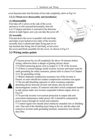 3 Installation and Wiring
18
cover bayonet enter into the holes of two side completely, show as Fig.3-4.
3.2.2.2 Metal cover disassembly and installation:
(1) Disassembly
First take off 2 screws at the side of the cover
and move it a bit outward horizontally, then tilt
it at 15 degree and draw it outward at the direction
shown in right figure, now you can take the cover off.
(2) Assembly
First put down the cover in parallel with unit body
and make it just locked at two sides of the inverter,
secondly force it ahead and make fixing part on its
top inserted into fixing slot of unit body, at last screw
the cover and finish assembly for the cover. As shown in Fig.3-5
3.3 Wiring notice points
⑴Assure power be cut off completely for above 10 minutes before
wiring, otherwise there is danger of getting electric shock.
⑵ Forbid connecting power wire to output U, V, W of the inverter.
⑶ If there is current leakage inside inverter, inverter and motor must be
earth grounding for safety assurance, please refer to clause 8 in Chapter
3.4.1 for grounding wiring.
⑷ Before shipment compression resistance test of the inverter is
Passed, so users should not conduct compression resistance test again.
⑸ Do not add absorbing capacitor or other resistance-capacitor
absorbing device between inverter and motor; also do not add
electromagnetic contact. If contactor and other switch component needed
to add, please make sure inverter suspended without output, show as
Fig.3-6
⑹ To provide inverter over-current protection in output side and
convenient maintenance under power off, it should be connected to
power source through air switch and contactor.
⑺ Control signal wire should select multicore stranded wire or shielding
wire. One end of the shielding layer hang in the air, and the other end
connect to inverter earth grounding terminal, connection wire shorter
than 20m.
!
 
