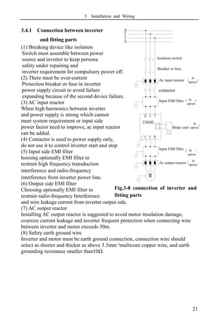 3 Installation and Wiring
21
3.4.1 Connection between inverter
and fitting parts
(1) Breaking device like isolation
Switch must assemble between power
source and inverter to keep persona
safety under repairing and
inverter requirement for compulsory power off.
(2) There must be over-current
Protection breaker or fuse in inverter
power supply circuit to avoid failure
expanding because of the second device failure.
(3) AC input reactor
When high harmonics between inverter
and power supply is strong which cannot
meet system requirement or input side
power factor need to improve, ac input reactor
can be added.
(4) Contactor is used to power supply only,
do not use it to control inverter start and stop.
(5) Input side EMI filter
hoosing optionally EMI filter to
restrain high frequency transduction
interference and radio-frequency
interference from inverter power line.
(6) Output side EMI filter
Choosing optionally EMI filter to
restrain radio-frequency Interference
and wire leakage current from inverter output side.
(7) AC output reactor
Installing AC output reactor is suggested to avoid motor insulation damage,
oversize current leakage and inverter frequent protection when connecting wire
between inverter and motor exceeds 50m.
(8) Safety earth ground wire
Inverter and motor must be earth ground connection, connection wire should
select as shorter and thicker as above 3.5mm²
multicore copper wire, and earth
grounding resistance smaller than10Ω.
Fig.3-8 connection of inverter and
fitting parts
N
T
S
R
U V W
T
S
R
空气开关
断路器或熔断器
接触器
交流输入电抗器(可选)
输入EMI滤波器(可选)
制动单元(可选)
输出EMI滤波器(可选)
交流输出电抗器(可选)
M
(-)
(+)
EN600
Isolation switch
Breaker or fuse
Ac input reactor
In
option
contactor
Input EMI filter In
option
Brake unit
In
option
Input EMI filter In
option
Ac output reactor
In
option
 