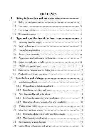 CONTENTS
1 Safety information and use notice points
1.1 Safety precautions
1.2 Use range
1.3 Use notice points
1.4 Scrap notice points
2 Type and specification of the inverter
2.1 Incoming inverter inspect
2.2 Type explanation
2.3 Nameplate explanation
2.4 Series type explanation
2.5 Appearance and parts name explanation
2.6 Outer size and gross weight
2.7 EN500 accessories base
2.8 Outer size of keypad and its fixing box
2.9 Product technic index and spec
3 Installation and wiring
3.1 Installation ambient
3.1.1 Demand for installation ambient
3.1.2 Installation direction and space
3.2 Parts disassembly and installation
3.2.1 Key board disassembly and installation
3.2.2 Plastic/metal cover disassembly and installation
3.3 Wiring notice points
3.4 Main loop terminal wiring
3.4.1 Connection between inverter and fitting parts
3.4.2 Main loop terminal wiring
3.5 Basic running wiring diagram
3.6 Control loop collocation and wiring
1
1
3
3
4
5
5
5
5
6
7
8
10
12
16
16
16
16
17
17
18
19
21
22
25
26
12
17
 