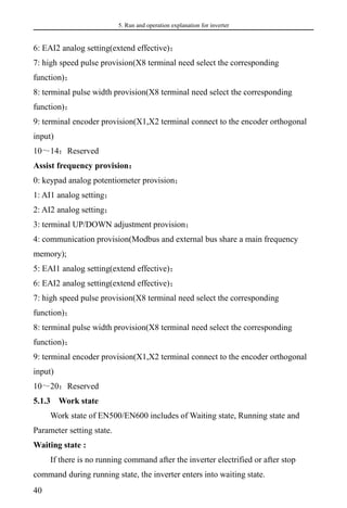 5. Run and operation explanation for inverter
40
6: EAI2 analog setting(extend effective)；
7: high speed pulse provision(X8 terminal need select the corresponding
function)；
8: terminal pulse width provision(X8 terminal need select the corresponding
function)；
9: terminal encoder provision(X1,X2 terminal connect to the encoder orthogonal
input)
10～14：Reserved
Assist frequency provision：
0: keypad analog potentiometer provision；
1: AI1 analog setting；
2: AI2 analog setting；
3: terminal UP/DOWN adjustment provision；
4: communication provision(Modbus and external bus share a main frequency
memory);
5: EAI1 analog setting(extend effective)；
6: EAI2 analog setting(extend effective)；
7: high speed pulse provision(X8 terminal need select the corresponding
function)；
8: terminal pulse width provision(X8 terminal need select the corresponding
function)；
9: terminal encoder provision(X1,X2 terminal connect to the encoder orthogonal
input)
10～20：Reserved
5.1.3 Work state
Work state of EN500/EN600 includes of Waiting state, Running state and
Parameter setting state.
Waiting state :
If there is no running command after the inverter electrified or after stop
command during running state, the inverter enters into waiting state.
 