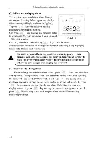 5. Run and operation explanation for inverter
46
(3) Failure alarm display status
The inverter enters into failure alarm display
status upon detecting failure signal and display
failure code sparklingly(as shown in Fig.5-4);
To press key can look over relative
parameter after stopping running；
Can press key to enter into program status
to see about F26 group parameter if want to search
failure information.
Can carry on failure restoration by key: control terminal or
communication command on the keypad after troubleshooting. Keep displaying
failure code if failure exist continuously.
(4) Function code editing status
Under waiting, run or failure alarm status，
press key，
can enter into
editing status(If user password is set，can enter into editing status after inputting
the password，see also F27.00 description and Fig.5-10)，and editing status is
displayed according to three classes menu mode，as shown in Fig. 5-5. To press
key can enter into one class by one class. Under function parameter
display status，to press key to carry on parameter storage operation；To
press key can only come back to upper class menu without storing
modified parameter.
For some serious failure，such as inverse module protect，over
current: over voltage etc.: must not carry on failure reset forcibly to
make the inverter run again without failure elimination confirmed.
Otherwise have danger of damaging the inverter！
!
Fig.5-4
显示状态
over current in accelerating
 