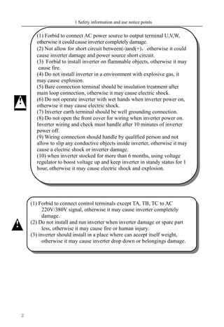 1 Safety information and use notice points
2
(1) Forbid to connect control terminals except TA, TB, TC to AC
220V/380V signal, otherwise it may cause inverter completely
damage.
(2) Do not install and run inverter when inverter damage or spare part
less, otherwise it may cause fire or human injury.
(3) inverter should install in a place where can accept itself weight,
otherwise it may cause inverter drop down or belongings damage.
!
(1) Forbid to connect AC power source to output terminal U,V,W,
otherwise it could cause inverter completely damage.
(2) Not allow for short circuit between(-)and(+)，otherwise it could
cause inverter damage and power source short circuit.
(3) Forbid to install inverter on flammable objects, otherwise it may
cause fire.
(4) Do not install inverter in a environment with explosive gas, it
may cause explosion.
(5) Bare connection terminal should be insulation treatment after
main loop connection, otherwise it may cause electric shock.
(6) Do not operate inverter with wet hands when inverter power on,
otherwise it may cause electric shock.
(7) Inverter earth terminal should be well grounding connection.
(8) Do not open the front cover for wiring when inverter power on.
Inverter wiring and check must handle after 10 minutes of inverter
power off.
(9) Wiring connection should handle by qualified person and not
allow to slip any conductive objects inside inverter, otherwise it may
cause a electric shock or inverter damage.
(10) when inverter stocked for more than 6 months, using voltage
regulator to boost voltage up and keep inverter in standy status for 1
hour, otherwise it may cause electric shock and explosion.
!
 