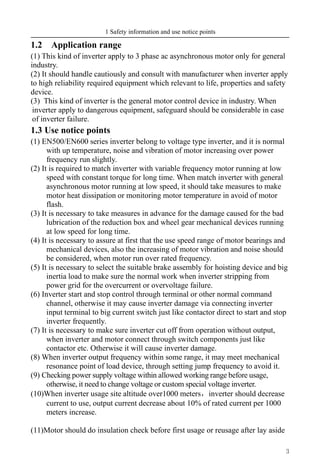 1 Safety information and use notice points
3
1.2 Application range
(1) This kind of inverter apply to 3 phase ac asynchronous motor only for general
industry.
(2) It should handle cautiously and consult with manufacturer when inverter apply
to high reliability required equipment which relevant to life, properties and safety
device.
(3) This kind of inverter is the general motor control device in industry. When
inverter apply to dangerous equipment, safeguard should be considerable in case
of inverter failure.
1.3 Use notice points
(1) EN500/EN600 series inverter belong to voltage type inverter, and it is normal
with up temperature, noise and vibration of motor increasing over power
frequency run slightly.
(2) It is required to match inverter with variable frequency motor running at low
speed with constant torque for long time. When match inverter with general
asynchronous motor running at low speed, it should take measures to make
motor heat dissipation or monitoring motor temperature in avoid of motor
flash.
(3) It is necessary to take measures in advance for the damage caused for the bad
lubrication of the reduction box and wheel gear mechanical devices running
at low speed for long time.
(4) It is necessary to assure at first that the use speed range of motor bearings and
mechanical devices, also the increasing of motor vibration and noise should
be considered, when motor run over rated frequency.
(5) It is necessary to select the suitable brake assembly for hoisting device and big
inertia load to make sure the normal work when inverter stripping from
power grid for the overcurrent or overvoltage failure.
(6) Inverter start and stop control through terminal or other normal command
channel, otherwise it may cause inverter damage via connecting inverter
input terminal to big current switch just like contactor direct to start and stop
inverter frequently.
(7) It is necessary to make sure inverter cut off from operation without output,
when inverter and motor connect through switch components just like
contactor etc. Otherwise it will cause inverter damage.
(8) When inverter output frequency within some range, it may meet mechanical
resonance point of load device, through setting jump frequency to avoid it.
(9) Checking power supply voltage within allowed working range before usage,
otherwise, it need to change voltage or custom special voltage inverter.
(10)When inverter usage site altitude over1000 meters，inverter should decrease
current to use, output current decrease about 10% of rated current per 1000
meters increase.
(11)Motor should do insulation check before first usage or reusage after lay aside
 