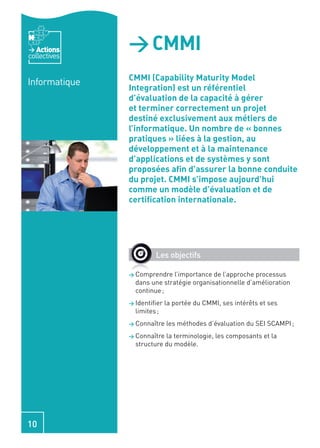 Actions
collectives
               > CMMI
               CMMI (Capability Maturity Model
Informatique
               Integration) est un référentiel
               d’évaluation de la capacité à gérer
               et terminer correctement un projet
               destiné exclusivement aux métiers de
               l’informatique. Un nombre de « bonnes
               pratiques » liées à la gestion, au
               développement et à la maintenance
               d’applications et de systèmes y sont
               proposées aﬁn d’assurer la bonne conduite
               du projet. CMMI s’impose aujourd’hui
               comme un modèle d’évaluation et de
               certiﬁcation internationale.




                        Les objectifs

               > Comprendre   l’importance de l’approche processus
                 dans une stratégie organisationnelle d’amélioration
                 continue ;
               > Identiﬁer   la portée du CMMI, ses intérêts et ses
                 limites ;
               > Connaître   les méthodes d’évaluation du SEI SCAMPI ;
               > Connaître la terminologie, les composants et la
                 structure du modèle.




10
 