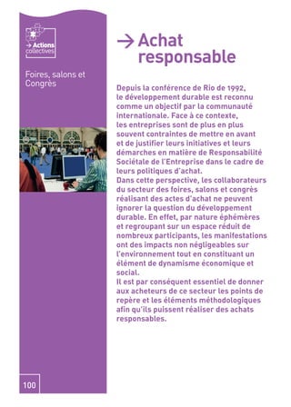 Actions          > Achat
                      responsable
collectives


Foires, salons et
Congrès             Depuis la conférence de Rio de 1992,
                    le développement durable est reconnu
                    comme un objectif par la communauté
                    internationale. Face à ce contexte,
                    les entreprises sont de plus en plus
                    souvent contraintes de mettre en avant
                    et de justiﬁer leurs initiatives et leurs
                    démarches en matière de Responsabilité
                    Sociétale de l’Entreprise dans le cadre de
                    leurs politiques d’achat.
                    Dans cette perspective, les collaborateurs
                    du secteur des foires, salons et congrès
                    réalisant des actes d’achat ne peuvent
                    ignorer la question du développement
                    durable. En effet, par nature éphémères
                    et regroupant sur un espace réduit de
                    nombreux participants, les manifestations
                    ont des impacts non négligeables sur
                    l’environnement tout en constituant un
                    élément de dynamisme économique et
                    social.
                    Il est par conséquent essentiel de donner
                    aux acheteurs de ce secteur les points de
                    repère et les éléments méthodologiques
                    aﬁn qu’ils puissent réaliser des achats
                    responsables.




100
 