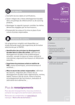 Les objectifs                                                             Actions
                                                                                  collectives
> Connaître   les éco-labels et certiﬁcations ;
> Savoir intégrer des critères développement durable                Foires, salons et
  dans une politique de référencement ou de sourcing
  produits ;
                                                                             Congrès
> Développerla capacité à pouvoir contrôler les réelles
  démarches engagées par les fournisseurs ;
> Comprendre   les enjeux et la mise en place d’une
  culture d’achats responsables.



           Éléments de contenu                                     Publics concernés

Les programmes complets sont disponibles sur               > Acheteurs ;
simple demande auprès des organismes de formation          > Fournisseurs ;
sélectionnés par le FAFIEC.
                                                           > Toute personne susceptible de
                                                             réaliser des achats de façon
> Identiﬁcation des principes du développement
                                                             récurrente dans le cadre d’un
  durable dans le cadre des achats : déﬁnition du            projet.
  développement durable et des problématiques
  actuelles, concept et enjeux au niveau national et
  international, arguments fournisseurs et référentiels            Lieux
  associés, …
                                                           > À déﬁnir avec les deux organismes
> Importance du processus achat en matière de                de formation sélectionnés.
  RSE : enjeux économiques, environnementaux et
  sociétaux, …

> Mise en œuvre des achats responsables :      déﬁnition
  des besoins, intégration des critères liés au
  développement durable (cadre réglementaire, normes,
  labels), facteurs clés de succès, leviers d’actions,
  accompagnement des fournisseurs, évaluation et
  valorisation de la démarche, …



Plus de renseignements
Pour plus de renseignements, nous vous invitons à
contacter les organismes de formation sélectionnés.
Retrouvez ces coordonnées sur www.faﬁec.fr
rubrique « Notre offre de formation ».
                                                                                             101
 