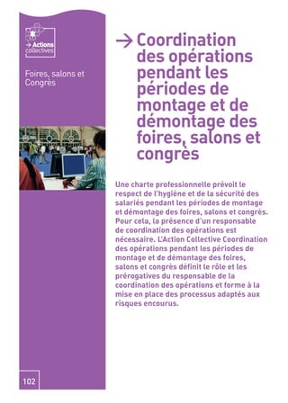 Actions          > Coordination
                      des opérations
collectives


Foires, salons et     pendant les
                      périodes de
Congrès

                      montage et de
                      démontage des
                      foires, salons et
                      congrès
                    Une charte professionnelle prévoit le
                    respect de l’hygiène et de la sécurité des
                    salariés pendant les périodes de montage
                    et démontage des foires, salons et congrès.
                    Pour cela, la présence d’un responsable
                    de coordination des opérations est
                    nécessaire. L’Action Collective Coordination
                    des opérations pendant les périodes de
                    montage et de démontage des foires,
                    salons et congrès déﬁnit le rôle et les
                    prérogatives du responsable de la
                    coordination des opérations et forme à la
                    mise en place des processus adaptés aux
                    risques encourus.




102
 