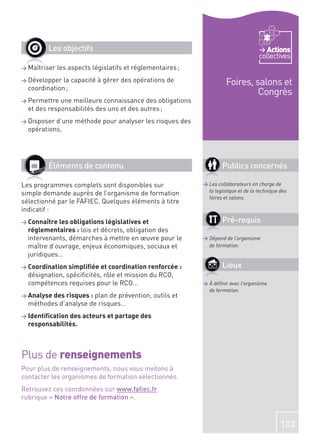 Les objectifs                                                                  Actions
                                                                                     collectives
> Maîtriser   les aspects législatifs et réglementaires ;
> Développer  la capacité à gérer des opérations de                   Foires, salons et
  coordination ;
                                                                               Congrès
> Permettre  une meilleure connaissance des obligations
  et des responsabilités des uns et des autres ;
> Disposer d’une méthode pour analyser les risques des
  opérations.




         Éléments de contenu                                        Publics concernés

Les programmes complets sont disponibles sur                > Les collaborateurs en charge de
                                                              la logistique et de la technique des
simple demande auprès de l’organisme de formation
                                                              foires et salons.
sélectionné par le FAFIEC. Quelques éléments à titre
indicatif :
> Connaître les obligations législatives et                         Pré-requis
  réglementaires : lois et décrets, obligation des
  intervenants, démarches à mettre en œuvre pour le         > Dépend de l’organisme
  maître d’ouvrage, enjeux économiques, sociaux et            de formation.
  juridiques…
> Coordination simpliﬁée et coordination renforcée :                Lieux
  désignation, spéciﬁcités, rôle et mission du RCO,
  compétences requises pour le RCO…                         > À déﬁnir avec l’organisme
                                                              de formation.
> Analyse des risques : plande prévention, outils et
  méthodes d’analyse de risques…
> Identiﬁcation des acteurs et partage des
  responsabilités.



Plus de renseignements
Pour plus de renseignements, nous vous invitons à
contacter les organismes de formation sélectionnés.
Retrouvez ces coordonnées sur www.faﬁec.fr
rubrique « Notre offre de formation ».



                                                                                               103
 
