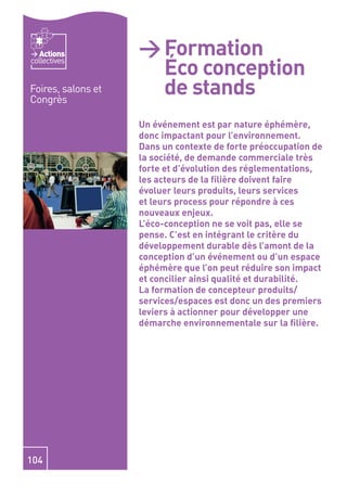 Actions          > Formation
                      Éco conception
collectives


Foires, salons et
Congrès
                      de stands
                    Un événement est par nature éphémère,
                    donc impactant pour l’environnement.
                    Dans un contexte de forte préoccupation de
                    la société, de demande commerciale très
                    forte et d’évolution des réglementations,
                    les acteurs de la ﬁlière doivent faire
                    évoluer leurs produits, leurs services
                    et leurs process pour répondre à ces
                    nouveaux enjeux.
                    L’éco-conception ne se voit pas, elle se
                    pense. C’est en intégrant le critère du
                    développement durable dès l’amont de la
                    conception d’un événement ou d’un espace
                    éphémère que l’on peut réduire son impact
                    et concilier ainsi qualité et durabilité.
                    La formation de concepteur produits/
                    services/espaces est donc un des premiers
                    leviers à actionner pour développer une
                    démarche environnementale sur la ﬁlière.




104
 