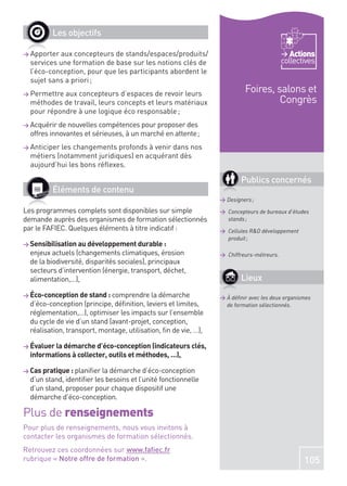 Les objectifs

> Apporter aux concepteurs de stands/espaces/produits/                                       Actions
  services une formation de base sur les notions clés de                                  collectives
  l’éco-conception, pour que les participants abordent le
  sujet sans a priori ;
> Permettre aux concepteurs d’espaces de revoir leurs
                                                                          Foires, salons et
  méthodes de travail, leurs concepts et leurs matériaux                           Congrès
  pour répondre à une logique éco responsable ;
> Acquérir de nouvelles compétences pour proposer des
  offres innovantes et sérieuses, à un marché en attente ;
> Anticiperles changements profonds à venir dans nos
  métiers (notamment juridiques) en acquérant dès
  aujourd’hui les bons réﬂexes.

                                                                         Publics concernés
         Éléments de contenu
                                                                 > Designers ;
Les programmes complets sont disponibles sur simple              > Concepteurs de bureaux d’études
demande auprès des organismes de formation sélectionnés            stands ;
par le FAFIEC. Quelques éléments à titre indicatif :             > Cellules R&D développement
                                                                   produit ;
> Sensibilisation au développement durable :
  enjeux actuels (changements climatiques, érosion               > Chiffreurs-métreurs.
  de la biodiversité, disparités sociales), principaux
  secteurs d’intervention (énergie, transport, déchet,
  alimentation,…),                                                       Lieux
> Éco-conception de stand : comprendre la démarche               > À déﬁnir avec les deux organismes
  d’éco-conception (principe, déﬁnition, leviers et limites,       de formation sélectionnés.
  réglementation,…), optimiser les impacts sur l’ensemble
  du cycle de vie d’un stand (avant-projet, conception,
  réalisation, transport, montage, utilisation, ﬁn de vie, …),

> Évaluer la démarche d’éco-conception (indicateurs clés,
  informations à collecter, outils et méthodes, …),

> Cas pratique : planiﬁer la démarche d’éco-conception
  d’un stand, identiﬁer les besoins et l’unité fonctionnelle
  d’un stand, proposer pour chaque dispositif une
  démarche d’éco-conception.

Plus de renseignements
Pour plus de renseignements, nous vous invitons à
contacter les organismes de formation sélectionnés.
Retrouvez ces coordonnées sur www.faﬁec.fr
rubrique « Notre offre de formation ».                                                           105
 