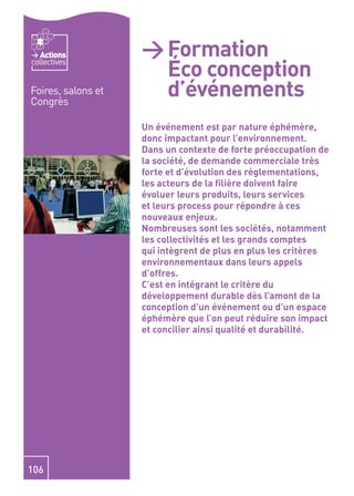 Actions          > Formation
                      Éco conception
collectives


Foires, salons et
Congrès
                      d’événements
                    Un événement est par nature éphémère,
                    donc impactant pour l’environnement.
                    Dans un contexte de forte préoccupation de
                    la société, de demande commerciale très
                    forte et d’évolution des réglementations,
                    les acteurs de la ﬁlière doivent faire
                    évoluer leurs produits, leurs services
                    et leurs process pour répondre à ces
                    nouveaux enjeux.
                    Nombreuses sont les sociétés, notamment
                    les collectivités et les grands comptes
                    qui intègrent de plus en plus les critères
                    environnementaux dans leurs appels
                    d’offres.
                    C’est en intégrant le critère du
                    développement durable dès l’amont de la
                    conception d’un événement ou d’un espace
                    éphémère que l’on peut réduire son impact
                    et concilier ainsi qualité et durabilité.




106
 