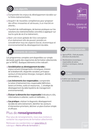 Les objectifs

> Comprendre    les enjeux du développement durable sur                                    Actions
  la ﬁlière événementielle ;                                                            collectives
> Acquérir  de nouvelles compétences pour proposer
  des offres innovantes et sérieuses, à un marché en
  attente ;
                                                                          Foires, salons et
                                                                                   Congrès
> Transfert de méthodologies, de bonnes pratiques sur les
  solutions éco-événementielles concrètes à appliquer sur
  tout le cycle de vie d’un événement ;
> Avoir une vision globale de l’éco conception
  d’un événement aﬁn de pouvoir prendre en
  considération tous les aspects (social, économique et
  environnemental) du développement durable.

                                                                         Publics concernés
          Éléments de contenu
                                                                 > Agence/PCOs : Chefs de projets,
                                                                   directeurs de production ;
Les programmes complets sont disponibles sur simple
demande auprès des organismes de formation sélectionnés          > Manifestations économiques :
par le FAFIEC. Quelques éléments à titre indicatif :               responsables de salons,
                                                                   directeurs techniques, chefs de
                                                                   projets.
> Sensibilisation au développement durable :
  enjeux actuels (changements climatiques, érosion
  de la biodiversité, disparités sociales), principaux
  secteurs d’intervention (énergie, transport, déchet,                   Lieux
  alimentation,…),
                                                                 > À déﬁnir avec les deux organismes
> Les événements éco-responsables : comprendre                     de formation sélectionnés.
  la notion d’événement éco-responsable (déﬁnition,
  leviers et limites, outils et ressources,…), stratégie de
  développement durable (système de management
  environnemental),

> Évaluer la démarche éco-responsable (indicateurs clés,
  informations à collecter, outils et méthodes, …),

> Cas pratique : réaliser le diagnostic développement
  durable de votre événement, identiﬁer les secteurs
  d’intervention prioritaire, décliner un plan d’action simple
  et efﬁcace.

Plus de renseignements
Pour plus de renseignements, nous vous invitons à
contacter les organismes de formation sélectionnés.
Retrouvez ces coordonnées sur www.faﬁec.fr
rubrique « Notre offre de formation ».                                                               107
 