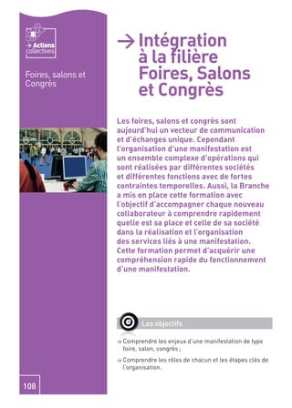 Actions          > Intégration
                      à la ﬁlière
collectives


Foires, salons et     Foires, Salons
                      et Congrès
Congrès



                    Les foires, salons et congrès sont
                    aujourd’hui un vecteur de communication
                    et d’échanges unique. Cependant
                    l’organisation d’une manifestation est
                    un ensemble complexe d’opérations qui
                    sont réalisées par différentes sociétés
                    et différentes fonctions avec de fortes
                    contraintes temporelles. Aussi, la Branche
                    a mis en place cette formation avec
                    l’objectif d’accompagner chaque nouveau
                    collaborateur à comprendre rapidement
                    quelle est sa place et celle de sa société
                    dans la réalisation et l’organisation
                    des services liés à une manifestation.
                    Cette formation permet d’acquérir une
                    compréhension rapide du fonctionnement
                    d’une manifestation.




                            Les objectifs

                    > Comprendre    les enjeux d’une manifestation de type
                     foire, salon, congrès ;
                    > Comprendre   les rôles de chacun et les étapes clés de
                     l’organisation.


108
 
