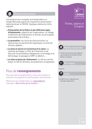 Éléments de contenu                                                             Actions
                                                                                      collectives
Les programmes complets sont disponibles sur
simple demande auprès de l’organisme de formation
sélectionné par le FAFIEC. Quelques éléments à titre                      Foires, salons et
indicatif :                                                                        Congrès
> Présentation de la ﬁlière et des différents types
  d’événements : objectifs de l’organisateur, le ciblage,
  la déﬁnition de l’événement, le format, les principales
  associations de la ﬁlière, …
> La promotion : les  outils de communication, le
  sponsoring, les partenariats logistiques, la vente de
  solution globale, …
> La mise en œuvre et l’ouverture d’un salon : la
                                                                       Publics concernés
  maîtrise du budget, le Plan de Prévention et de
  Sécurité, les procédures obligatoires, le montage et le      > Toutes les personnes qui intègrent
                                                                une entreprise de la ﬁlière Foires,
  démontage, le passage en ERP, le débrief, …                   Salons et Congrès.
> La mise en place de l’événement : le   rôle du chef de
  projet, le rôle du directeur de production, la logistique,
                                                                       Pré-requis

                                                               > Aucun.
Plus de renseignements
Pour plus de renseignements, nous vous invitons à
                                                                       Lieux
contacter les organismes de formation sélectionnés.
                                                               > À déﬁnir avec l’organisme de
Retrouvez ces coordonnées sur www.faﬁec.fr                       formation sélectionné.
rubrique « Notre offre de formation ».




                                                                                                109
 