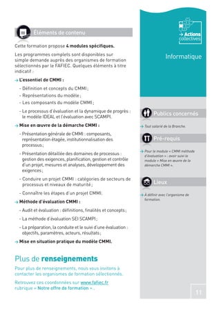 Éléments de contenu                                                                Actions
                                                                                         collectives
Cette formation propose 4 modules spéciﬁques.
Les programmes complets sont disponibles sur
simple demande auprès des organismes de formation
                                                                                 Informatique
sélectionnés par le FAFIEC. Quelques éléments à titre
indicatif :
> L’essentiel de CMMI :

  - Déﬁnition et concepts du CMMI ;
  - Représentations du modèle ;
  - Les composants du modèle CMMI ;
  - Le processus d’évaluation et la dynamique de progrès :
    le modèle IDEAL et l’évaluation avec SCAMPI.
                                                                         Publics concernés
> Mise en œuvre de la démarche CMMI :                            > Tout salarié de la Branche.

  - Présentation générale de CMMI : composants,
    représentation étagée, institutionnalisation des                     Pré-requis
    processus ;
                                                                 > Pour le module « CMMI méthode
  - Présentation détaillée des domaines de processus :             d’évaluation » : avoir suivi le
    gestion des exigences, planiﬁcation, gestion et contrôle       module « Mise en œuvre de la
    d’un projet, mesures et analyses, développement des            démarche CMMI ».
    exigences ;
  - Conduire un projet CMMI : catégories de secteurs de
    processus et niveaux de maturité ;                                   Lieux
  - Connaître les étapes d’un projet CMMI.                       > À déﬁnir avec l’organisme de
                                                                   formation.
> Méthode d’évaluation CMMI :

  - Audit et évaluation : déﬁnitions, ﬁnalités et concepts ;
  - La méthode d’évaluation SEI SCAMPI ;
  - La préparation, la conduite et le suivi d’une évaluation :
    objectifs, paramètres, acteurs, résultats ;
> Mise en situation pratique du modèle CMMI.




Plus de renseignements
Pour plus de renseignements, nous vous invitons à
contacter les organismes de formation sélectionnés.
Retrouvez ces coordonnées sur www.faﬁec.fr
rubrique « Notre offre de formation »..
                                                                                                     11
 