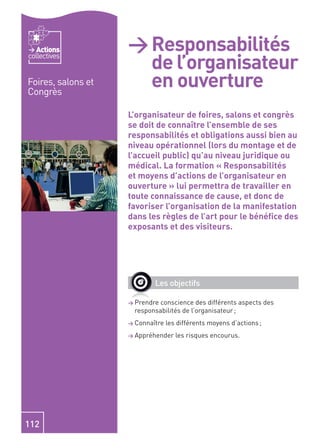 Actions          > Responsabilités
                      de l’organisateur
collectives


Foires, salons et
Congrès
                      en ouverture
                    L’organisateur de foires, salons et congrès
                    se doit de connaître l’ensemble de ses
                    responsabilités et obligations aussi bien au
                    niveau opérationnel (lors du montage et de
                    l’accueil public) qu’au niveau juridique ou
                    médical. La formation « Responsabilités
                    et moyens d’actions de l’organisateur en
                    ouverture » lui permettra de travailler en
                    toute connaissance de cause, et donc de
                    favoriser l’organisation de la manifestation
                    dans les règles de l’art pour le bénéﬁce des
                    exposants et des visiteurs.




                            Les objectifs

                    > Prendre conscience des différents aspects des
                      responsabilités de l’organisateur ;
                    > Connaître   les différents moyens d’actions ;
                    > Appréhender    les risques encourus.




112
 