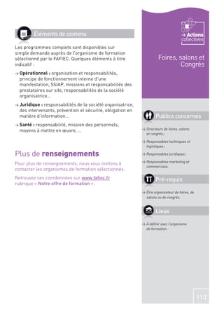 Éléments de contenu                                                            Actions
                                                                                     collectives
Les programmes complets sont disponibles sur
simple demande auprès de l’organisme de formation
sélectionné par le FAFIEC. Quelques éléments à titre                   Foires, salons et
indicatif :                                                                     Congrès
> Opérationnel : organisation et responsabilités,
  principe de fonctionnement interne d’une
  manifestation, SSIAP, missions et responsabilités des
  prestataires sur site, responsabilités de la société
  organisatrice…
> Juridique : responsabilités de la société organisatrice,
  des intervenants, prévention et sécurité, obligation en
  matière d’information…                                             Publics concernés
> Santé :
        responsabilité, mission des personnels,
  moyens à mettre en œuvre, …                                > Directeurs de foires, salons
                                                               et congrès ;

                                                             > Responsables techniques et
                                                               logistiques ;

Plus de renseignements                                       > Responsables juridiques ;

                                                             > Responsables marketing et
Pour plus de renseignements, nous vous invitons à
                                                               commerciaux.
contacter les organismes de formation sélectionnés.
Retrouvez ces coordonnées sur www.faﬁec.fr                           Pré-requis
rubrique « Notre offre de formation ».
                                                             > Être organisateur de foires, de
                                                               salons ou de congrès.


                                                                     Lieux

                                                             > À déﬁnir avec l’organisme
                                                               de formation.




                                                                                                 113
 