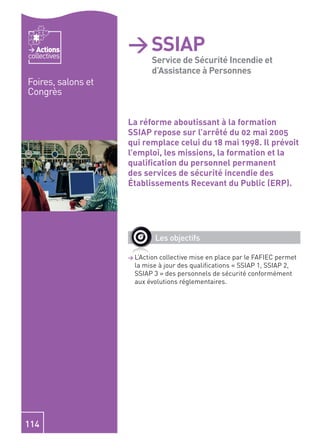 Actions          > SSIAP - Service
                          de Sécurité et
collectives
                          Service de Sécurité Incendie
                          d’Assistance à Personnes
Foires, salons et         Incendie et
                          d’Assistance à
Congrès

                          Personnes
                    La réforme aboutissant à la formation
                    SSIAP repose sur l’arrêté du 02 mai 2005
                    qui remplace celui du 18 mai 1998. Il prévoit
                    l’emploi, les missions, la formation et la
                    qualiﬁcation du personnel permanent
                    des services de sécurité incendie des
                    Établissements Recevant du Public (ERP).




                             Les objectifs

                    > L’Actioncollective mise en place par le FAFIEC permet
                      la mise à jour des qualiﬁcations « SSIAP 1, SSIAP 2,
                      SSIAP 3 » des personnels de sécurité conformément
                      aux évolutions réglementaires.




114
 