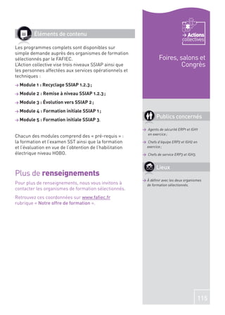 Éléments de contenu                                                        Actions
                                                                                 collectives
Les programmes complets sont disponibles sur
simple demande auprès des organismes de formation
sélectionnés par le FAFIEC.                                        Foires, salons et
L’Action collective vise trois niveaux SSIAP ainsi que                      Congrès
les personnes affectées aux services opérationnels et
techniques :
> Module 1 : Recyclage SSIAP 1.2.3 ;

> Module 2 : Remise à niveau SSIAP 1.2.3 ;

> Module 3 : Évolution vers SSIAP 2 ;

> Module 4 : Formation initiale SSIAP 1 ;

> Module 5 : Formation initiale SSIAP 3.
                                                                  Publics concernés

                                                          > Agents de sécurité ERP1 et IGH1
                                                            en exercice ;
Chacun des modules comprend des « pré-requis » :
la formation et l’examen SST ainsi que la formation       > Chefs d’équipe ERP2 et IGH2 en
et l’évaluation en vue de l’obtention de l’habilitation    exercice ;
électrique niveau HOBO.                                   > Chefs de service ERP3 et IGH3.


                                                                  Lieux
Plus de renseignements
                                                          > À déﬁnir avec les deux organismes
Pour plus de renseignements, nous vous invitons à           de formation sélectionnés.
contacter les organismes de formation sélectionnés.
Retrouvez ces coordonnées sur www.faﬁec.fr
rubrique « Notre offre de formation ».




                                                                                             115
 