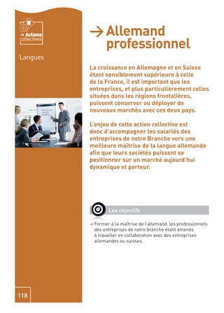 Actions    > Allemand
                professionnel
collectives


Langues
              La croissance en Allemagne et en Suisse
              étant sensiblement supérieure à celle
              de la France, il est important que les
              entreprises, et plus particulièrement celles
              situées dans les régions frontalières,
              puissent conserver ou déployer de
              nouveaux marchés avec ces deux pays.

              L’enjeu de cette action collective est
              donc d’accompagner les salariés des
              entreprises de notre Branche vers une
              meilleure maîtrise de la langue allemande
              aﬁn que leurs sociétés puissent se
              positionner sur un marché aujourd’hui
              dynamique et porteur.




                      Les objectifs

              > Former  à la maîtrise de l’allemand, les professionnels
               des entreprises de notre branche étant amenés
               à travailler en collaboration avec des entreprises
               allemandes ou suisses.




118
 