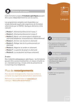 Éléments de contenu                                                          Actions
                                                                                      collectives
Cette formation propose 8 modules spéciﬁques pouvant
être suivis indépendamment les uns les autres.
                                                                                     Langues
Les programmes complets sont disponibles sur
simple demande auprès des organismes de formation
sélectionnés par le FAFIEC. Quelques éléments à titre
indicatif :

> Module    1 : Allemand professionnel niveau 1
> Module    2 : Allemand professionnel niveau 2
> Module 3 : Mener une conversation à distance en
  allemand (téléphone, visioconférence, téléconférence)              Publics concernés
> Module    4 : Animer une réunion en allemand
> Module 5 : Rédiger des écrits professionnels en            > Tout salarié de la Branche devant
  allemand                                                     se perfectionner en allemand
                                                               dans le cadre de leurs fonctions et
> Module    6 : Négocier et vendre en allemand                 missions.
> Module    7 : La gestion de projet en allemand
> Module    8 : Le vocabulaire technique allemand
                                                                     Pré-requis
À noter :
                                                             > Un niveau d’entrée minimum sera
Des modalités pédagogiques spéciﬁques : les formations         exigé par module, selon les proﬁls
peuvent être suivies en présentiel, en classe virtuelle ou     et les besoins des stagiaires, en
en « blended learning » (mixte entre du présentiel de          référence au TOEIC.
l’e-learning et du téléphone).

                                                                     Lieux
Plus de renseignements
                                                             > À déﬁnir avec les organismes
Pour plus de renseignements, nous vous invitons à              de formation.
contacter les organismes de formation sélectionnés.
Retrouvez ces coordonnées sur www.faﬁec.fr
rubrique « Notre offre de formation ».




                                                                                               119
 