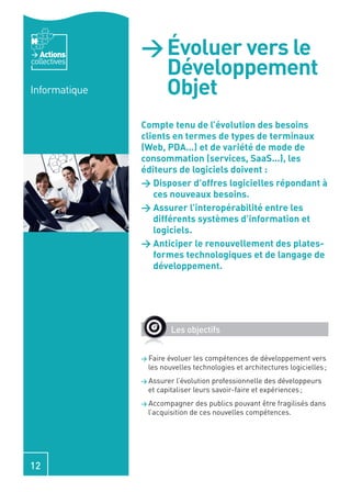 Actions     > Évoluer vers le
collectives
                 Développement
Informatique     Objet
               Compte tenu de l’évolution des besoins
               clients en termes de types de terminaux
               (Web, PDA…) et de variété de mode de
               consommation (services, SaaS…), les
               éditeurs de logiciels doivent :
               > Disposer d’offres logicielles répondant à
                  ces nouveaux besoins.
               > Assurer l’interopérabilité entre les
                  différents systèmes d’information et
                  logiciels.
               > Anticiper le renouvellement des plates-
                  formes technologiques et de langage de
                  développement.




                         Les objectifs


               > Faire évoluer les compétences de développement vers
                 les nouvelles technologies et architectures logicielles ;
               > Assurer  l’évolution professionnelle des développeurs
                 et capitaliser leurs savoir-faire et expériences ;
               > Accompagner     des publics pouvant être fragilisés dans
                 l’acquisition de ces nouvelles compétences.




12
 