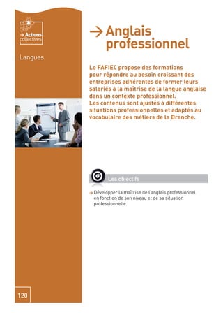 Actions    > Anglais
                professionnel
collectives


Langues
              Le FAFIEC propose des formations
              pour répondre au besoin croissant des
              entreprises adhérentes de former leurs
              salariés à la maîtrise de la langue anglaise
              dans un contexte professionnel.
              Les contenus sont ajustés à différentes
              situations professionnelles et adaptés au
              vocabulaire des métiers de la Branche.




                      Les objectifs

              > Développer la maîtrise de l’anglais professionnel
               en fonction de son niveau et de sa situation
               professionnelle.




120
 