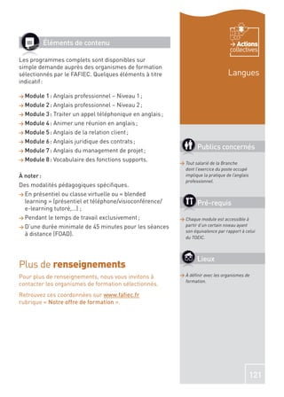 Éléments de contenu                                                          Actions
                                                                                      collectives
Les programmes complets sont disponibles sur
simple demande auprès des organismes de formation
sélectionnés par le FAFIEC. Quelques éléments à titre                                Langues
indicatif :

> Module    1 : Anglais professionnel – Niveau 1 ;
> Module    2 : Anglais professionnel – Niveau 2 ;
> Module    3 : Traiter un appel téléphonique en anglais ;
> Module    4 : Animer une réunion en anglais ;
> Module    5 : Anglais de la relation client ;
> Module    6 : Anglais juridique des contrats ;
> Module    7 : Anglais du management de projet ;
                                                                     Publics concernés
> Module    8 : Vocabulaire des fonctions supports.
                                                             > Tout salarié de la Branche
                                                               dont l’exercice du poste occupé
À noter :                                                      implique la pratique de l’anglais
                                                               professionnel.
Des modalités pédagogiques spéciﬁques.
> En présentiel ou classe virtuelle ou « blended
  learning » (présentiel et téléphone/visioconférence/               Pré-requis
  e-learning tutoré,…) ;
> Pendant    le temps de travail exclusivement ;             > Chaque module est accessible à
> D’une  durée minimale de 45 minutes pour les séances         partir d’un certain niveau ayant
                                                               son équivalence par rapport à celui
  à distance (FOAD).
                                                               du TOEIC.



                                                                     Lieux
Plus de renseignements
Pour plus de renseignements, nous vous invitons à            > À déﬁnir avec les organismes de
                                                               formation.
contacter les organismes de formation sélectionnés.
Retrouvez ces coordonnées sur www.faﬁec.fr
rubrique « Notre offre de formation ».




                                                                                                   121
 