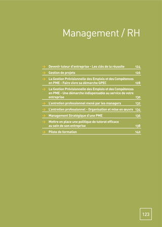 Management / RH


> Devenir tuteur d’entreprise - Les clés de la réussite    124
> Gestion de projets                                       126
> La Gestion Prévisionnelle des Emplois et des Compétences
  en PME - Faire vivre sa démarche GPEC                    128
> La Gestion Prévisionnelle des Emplois et des Compétences
  en PME - Une démarche indispensable au service de votre
  entreprise                                               130
> L’entretien professionnel mené par les managers          132
> L’entretien professionnel - Organisation et mise en œuvre 134
> Management Stratégique d’une PME                         136
> Mettre en place une politique de tutorat efﬁcace
  au sein de son entreprise                                138
> Pilote de formation                                      140




                                                                  123
 