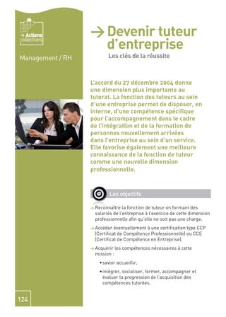 Actions        > Devenir tuteur
                    d’entreprise -
collectives


Management / RH     Les clés de la
                    Les clés de la réussite

                    réussite
                  L’accord du 27 décembre 2004 donne
                  une dimension plus importante au
                  tutorat. La fonction des tuteurs au sein
                  d’une entreprise permet de disposer, en
                  interne, d’une compétence spéciﬁque
                  pour l’accompagnement dans le cadre
                  de l’intégration et de la formation de
                  personnes nouvellement arrivées
                  dans l’entreprise au sein d’un service.
                  Elle favorise également une meilleure
                  connaissance de la fonction de tuteur
                  comme une nouvelle dimension
                  professionnelle.


                           Les objectifs

                  > Reconnaître   la fonction de tuteur en formant des
                    salariés de l’entreprise à l’exercice de cette dimension
                    professionnelle aﬁn qu’elle ne soit pas une charge.
                  > Accéder éventuellement à une certiﬁcation type CCP
                   (Certiﬁcat de Compétence Professionnelle) ou CCE
                   (Certiﬁcat de Compétence en Entreprise).
                  > Acquérir   les compétences nécessaires à cette
                   mission :
                       savoir accueillir,
                       intégrer, socialiser, former, accompagner et
                       évaluer la progression de l’acquisition des
                       compétences tutorées.


124
 