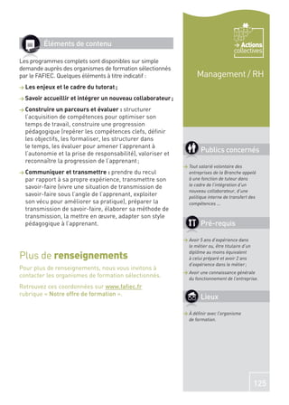 Éléments de contenu                                                              Actions
                                                                                       collectives
Les programmes complets sont disponibles sur simple
demande auprès des organismes de formation sélectionnés
par le FAFIEC. Quelques éléments à titre indicatif :                Management / RH
> Les enjeux et le cadre du tutorat ;

> Savoir accueillir et intégrer un nouveau collaborateur ;

> Construire un parcours et évaluer : structurer
  l’acquisition de compétences pour optimiser son
  temps de travail, construire une progression
  pédagogique (repérer les compétences clefs, déﬁnir
  les objectifs, les formaliser, les structurer dans
  le temps, les évaluer pour amener l’apprenant à
  l’autonomie et la prise de responsabilité), valoriser et
                                                                      Publics concernés
  reconnaître la progression de l’apprenant ;
                                                             > Tout salarié volontaire des
> Communiquer et transmettre : prendre      du recul           entreprises de la Branche appelé
  par rapport à sa propre expérience, transmettre son          à une fonction de tuteur dans
  savoir-faire (vivre une situation de transmission de         le cadre de l’intégration d’un
                                                               nouveau collaborateur, d’une
  savoir-faire sous l’angle de l’apprenant, exploiter          politique interne de transfert des
  son vécu pour améliorer sa pratique), préparer la            compétences ...
  transmission de savoir-faire, élaborer sa méthode de
  transmission, la mettre en œuvre, adapter son style
  pédagogique à l’apprenant.                                          Pré-requis

                                                             > Avoir 5 ans d’expérience dans
                                                               le métier ou, être titulaire d’un

Plus de renseignements                                         diplôme au moins équivalent
                                                               à celui préparé et avoir 2 ans
                                                               d’expérience dans le métier ;
Pour plus de renseignements, nous vous invitons à
                                                             > Avoir une connaissance générale
contacter les organismes de formation sélectionnés.            du fonctionnement de l’entreprise.
Retrouvez ces coordonnées sur www.faﬁec.fr
rubrique « Notre offre de formation ».
                                                                      Lieux

                                                             > À déﬁnir avec l’organisme
                                                               de formation.




                                                                                                   125
 