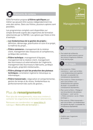 Éléments de contenu                                                               Actions
                                                                                        collectives
Cette formation propose 5 ﬁlières spéciﬁques par
métier qui peuvent être suivies indépendamment les
unes des autres. Dans ces ﬁlières, plusieurs options sont           Management / RH
possibles.
Les programmes complets sont disponibles sur
simple demande auprès des organismes de formation
sélectionnés par le FAFIEC. Les options par ﬁlière à titre
d’exemple :
> Les fondamentaux de la gestion de projets :
  déﬁnition, démarrage, planiﬁcation et suivi d’un projet,
  la maîtrise du projet…
> Filière commerce : management  de la relation
                                                                      Publics concernés
  client, management des ressources et compétences,
  juridique des contrats…                                    > Tout salarié de la Branche
                                                               exerçant ou étant amené à exercer
> Filière technique : management d’équipes,                    des actions d’ingénierie d’affaires
  management de la relation client, management                 et de chef de projet.
  des fournisseurs et externalisation de l’ingénierie,
  management des fournisseurs fabricants, juridique                   Pré-requis
  des projets, propriété intellectuelle…
                                                             > Pour suivre la « Filière
> Filière pilotage et suivi de production des plateaux         commerce » : avoir suivi la ﬁlière
  techniques : orientation ingénierie mécanique ou             « Les fondamentaux de la gestion
  informatique…                                                de projet » ou posséder les
                                                               connaissances équivalentes ;
> Filière transversale :
                       négociation et comportemental,        > Pour suivre la « Filière technique » :
  gestion du temps et du stress, fondamentaux ou               avoir suivi la ﬁlière « Les
  perfectionnement des outils de gestion…                      fondamentaux de la gestion
                                                               de projet » ou posséder les
                                                               connaissances équivalentes ;
                                                             > Pour suivre la ﬁlière « Pilotage et
Plus de renseignements                                         suivi de production des plateaux
                                                               techniques » : avoir suivi la
Pour plus de renseignements, nous vous invitons à              « Filière commerce » ou la « Filière
                                                               technique » ;
contacter les organismes de formation sélectionnés.
                                                             > Pour suivre la « Filière transversale » :
Retrouvez ces coordonnées sur www.faﬁec.fr                     avoir suivi la ﬁlière « Les fondamentaux
rubrique « Notre offre de formation ».                         de la gestion de projet » ou posséder les
                                                               connaissances équivalentes.


                                                                      Lieux

                                                             > À déﬁnir avec l’organisme
                                                               de formation


                                                                                                  127
 