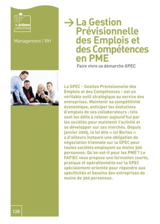 Actions        > La Gestion
                    Prévisionnelle
collectives


Management / RH     des Emplois et
                    des Compétences
                    en PME -
                    Fairesa démarchesa
                    Faire vivre
                                vivre GPEC
                    démarche GPEC
                  La GPEC - Gestion Prévisionnelle des
                  Emplois et des Compétences - est un
                  véritable outil stratégique au service des
                  entreprises. Maintenir sa compétitivité
                  économique, anticiper les évolutions
                  d’emplois de ses collaborateurs : tels
                  sont les déﬁs à relever aujourd’hui par
                  les sociétés pour maintenir l’activité et
                  se développer sur ses marchés. Depuis
                  janvier 2005, la loi dite « loi Borloo »
                  a d’ailleurs instauré une obligation de
                  négociation triennale sur la GPEC pour
                  toutes sociétés employant au moins 300
                  personnes. Qu’en est-il pour les PME ? Le
                  FAFIEC vous propose une formation courte,
                  pratique et opérationnelle sur la GPEC
                  spécialement orientée pour répondre aux
                  spéciﬁcités et besoins des entreprises de
                  moins de 300 personnes.




128
 