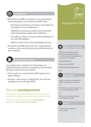 Les objectifs                                                                    Actions
                                                                                        collectives
> Permettreaux PME de maintenir leur compétitivité
  économique grâce à une démarche GPEC pour :
                                                                        Management / RH
    - Anticiper les évolutions d’activités et les effets sur
      les emplois et les compétences ;
    - Répondre aux situations propres (environnement,
      projet d’entreprise, organisation, effectifs) ;
    - Connaître et utiliser les bases méthodologiques et
      les outils RH adaptés ;
    - Mettre en œuvre les outils de pilotage efﬁcaces.
> Permettre  aux PME d’assumer leur responsabilité
  sociale en sécurisant les parcours professionnels de
                                                                        Publics concernés
  leurs salariés.
                                                                PME de moins de 300 salariés :
                                                               > Responsables RH (gestion des
                                                                 carrières, mobilité professionnelle,
                                                                 recrutement, formation) ;
          Éléments de contenu                                  > Cadres Dirigeants ;

                                                               > Chefs de Projets GPEC ;
Les programmes complets sont disponibles sur
simple demande auprès des organismes de formation.             > Partenaires du dialogue social ;
Quelques éléments à titre indicatif :                          > IRP.
> Faire le point sur sa démarche GPEC (points forts,
  points faibles) ;                                                     Pré-requis
> Analyser, réactualiser et approfondir ses outils de
                                                               > Avoir mis en place une démarche
  pilotages et ses méthodes GPEC.                                GPEC au sein de son entreprise,
                                                                 Ou

                                                               > Être dans une entreprise ayant mis
Plus de renseignements                                           en place une démarche GPEC,

                                                                 Ou
Pour plus de renseignements, nous vous invitons à
contacter les organismes de formation sélectionnés.            > Être en cours de mise en place
                                                                 d’une démarche GPEC.
Retrouvez ces coordonnées sur www.faﬁec.fr
rubrique « Notre offre de formation ».
                                                                        Lieux

                                                               > À déﬁnir avec l’organisme
                                                                 de formation




                                                                                                    129
 